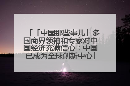 「中国那些事儿」多国商界领袖和专家对中国经济充满信心：中国已成为全球创新中心