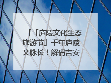 「庐陵文化生态旅游节」千年庐陵文脉长！解码吉安古今交融的文化图谱（图）