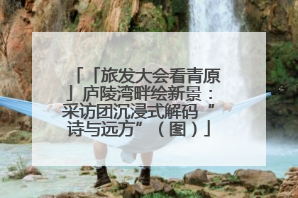 「旅发大会看青原」庐陵湾畔绘新景：采访团沉浸式解码“诗与远方”（图）