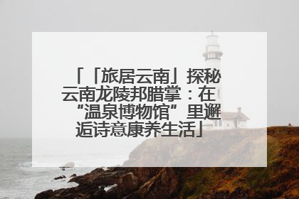 「旅居云南」探秘云南龙陵邦腊掌：在“温泉博物馆”里邂逅诗意康养生活