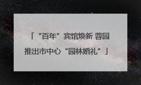“百年”宾馆焕新 蓉园推出市中心“园林婚礼”