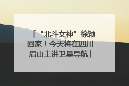 “北斗女神”徐颖回家！今天将在四川眉山主讲卫星导航