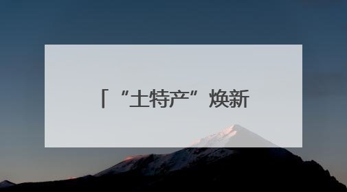 “土特产”焕新亮相火起来！“跨界”产业链成亮点 激活企业发展新增长点