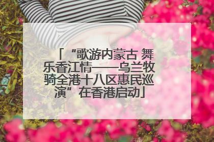 “歌游内蒙古 舞乐香江情——乌兰牧骑全港十八区惠民巡演”在香港启动