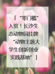 “零门槛”入驻！长沙生态动物园挂牌“动物主题大学生创新创业实践基地”
