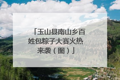 玉山县南山乡百姓包粽子大赛火热来袭（图）