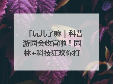 玩儿了嘛｜科普游园会收官啦！园林+科技狂欢你打卡了吗？