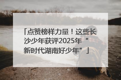 点赞榜样力量！这些长沙少年获评2025年“新时代湖南好少年”