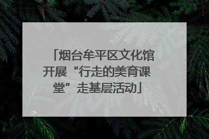 烟台牟平区文化馆开展“行走的美育课堂”走基层活动