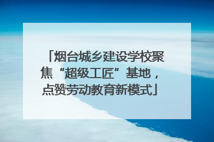 烟台城乡建设学校聚焦“超级工匠”基地，点赞劳动教育新模式