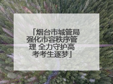 烟台市城管局强化市容秩序管理 全力守护高考考生逐梦