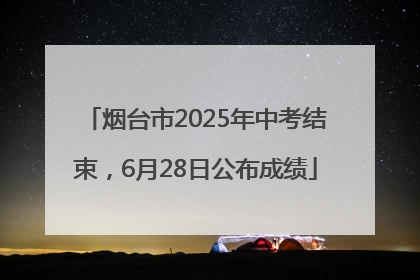 烟台市2025年中考结束，6月28日公布成绩