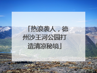 热浪袭人，德州沙王河公园打造清凉秘境