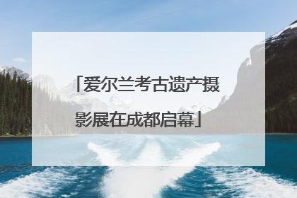 爱尔兰考古遗产摄影展在成都启幕