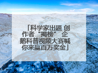 科学家出题 创作者“揭榜” 企鹅科普视频大赛喊你来赢百万奖金