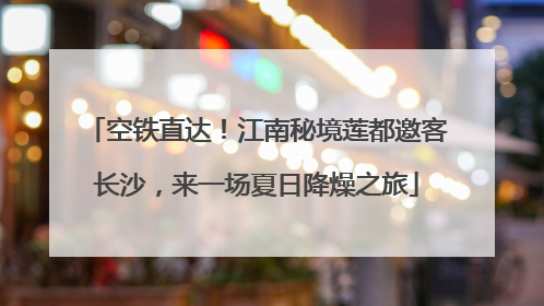 空铁直达！江南秘境莲都邀客长沙，来一场夏日降燥之旅