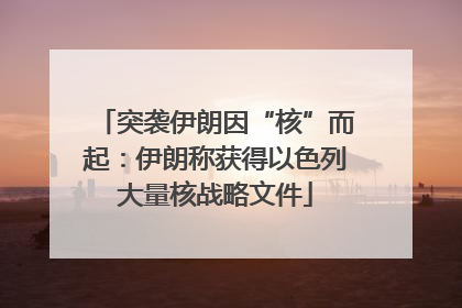 突袭伊朗因“核”而起：伊朗称获得以色列大量核战略文件