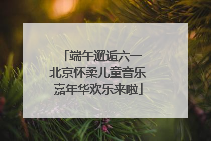 端午邂逅六一 北京怀柔儿童音乐嘉年华欢乐来啦