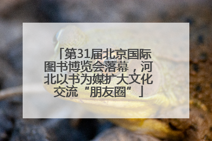 第31届北京国际图书博览会落幕，河北以书为媒扩大文化交流“朋友圈”