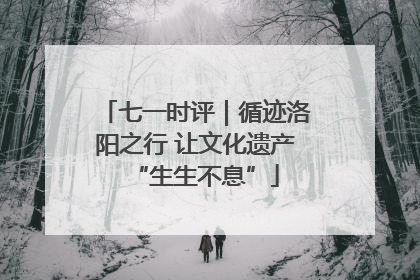 七一时评｜循迹洛阳之行 让文化遗产“生生不息”