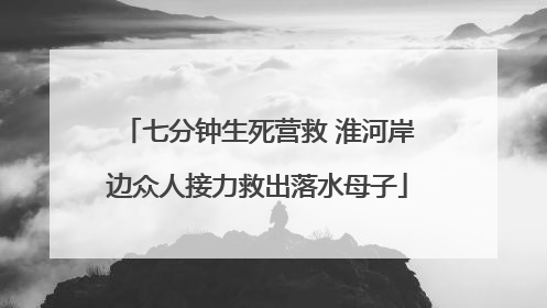 七分钟生死营救 淮河岸边众人接力救出落水母子