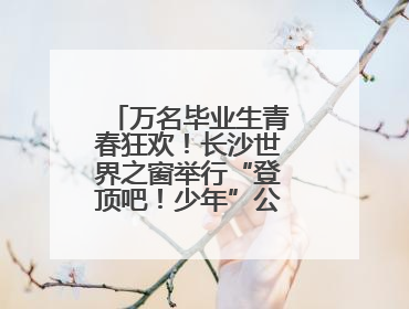 万名毕业生青春狂欢！长沙世界之窗举行“登顶吧！少年”公益毕业活动