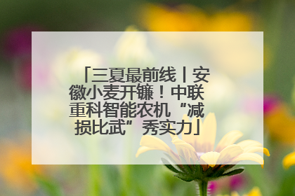 三夏最前线丨安徽小麦开镰！中联重科智能农机“减损比武”秀实力