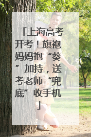 上海高考开考！旗袍妈妈抱“葵”加持，送考老师“兜底”收手机