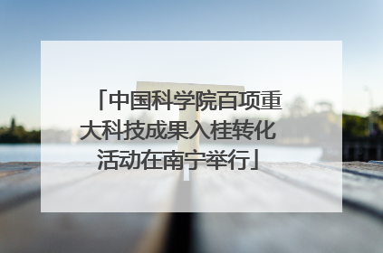中国科学院百项重大科技成果入桂转化活动在南宁举行