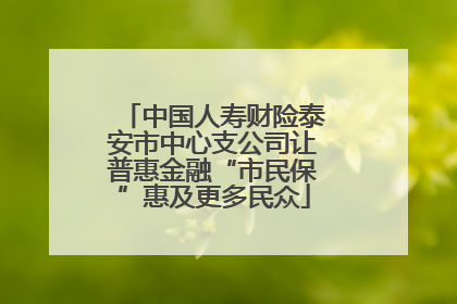 中国人寿财险泰安市中心支公司让普惠金融“市民保”惠及更多民众