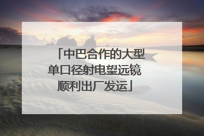 中巴合作的大型单口径射电望远镜顺利出厂发运