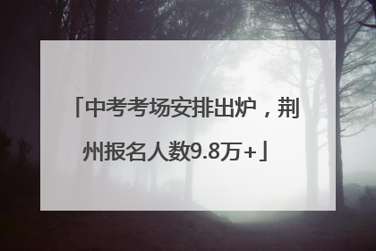中考考场安排出炉，荆州报名人数9.8万+