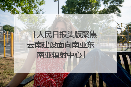 人民日报头版聚焦云南建设面向南亚东南亚辐射中心