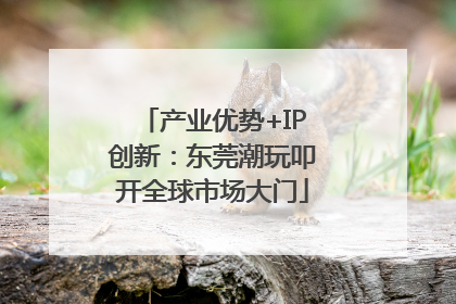 产业优势+IP创新：东莞潮玩叩开全球市场大门