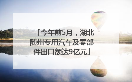 今年前5月，湖北随州专用汽车及零部件出口额达9亿元