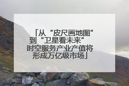 从“皮尺画地图”到“卫星看未来” 时空服务产业产值将形成万亿级市场