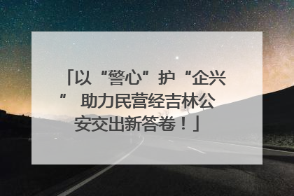 以“警心”护“企兴” 助力民营经吉林公安交出新答卷！