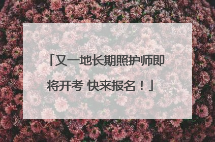 又一地长期照护师即将开考 快来报名！