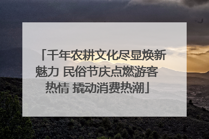 千年农耕文化尽显焕新魅力 民俗节庆点燃游客热情 撬动消费热潮
