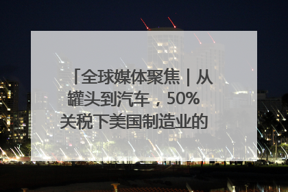 全球媒体聚焦｜从罐头到汽车，50%关税下美国制造业的“生死劫”