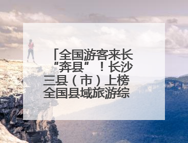 全国游客来长“奔县”！长沙三县（市）上榜全国县域旅游综合实力百强县