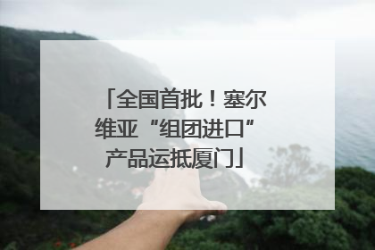 全国首批！塞尔维亚“组团进口”产品运抵厦门