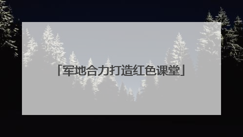 军地合力打造红色课堂