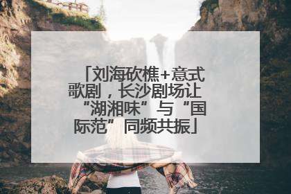 刘海砍樵+意式歌剧，长沙剧场让“湖湘味”与“国际范”同频共振