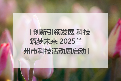 创新引领发展 科技筑梦未来 2025兰州市科技活动周启动