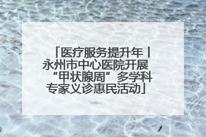 医疗服务提升年丨永州市中心医院开展“甲状腺周”多学科专家义诊惠民活动