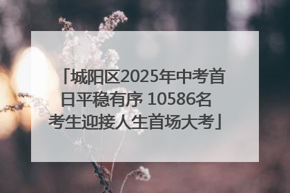 城阳区2025年中考首日平稳有序 10586名考生迎接人生首场大考