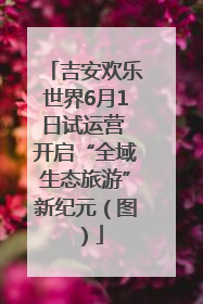 吉安欢乐世界6月1日试运营 开启“全域生态旅游”新纪元（图）