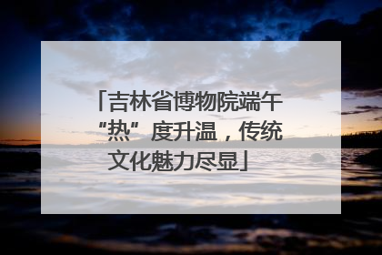 吉林省博物院端午“热”度升温，传统文化魅力尽显