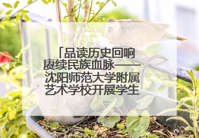品读历史回响 赓续民族血脉——沈阳师范大学附属艺术学校开展学生主题教育活动